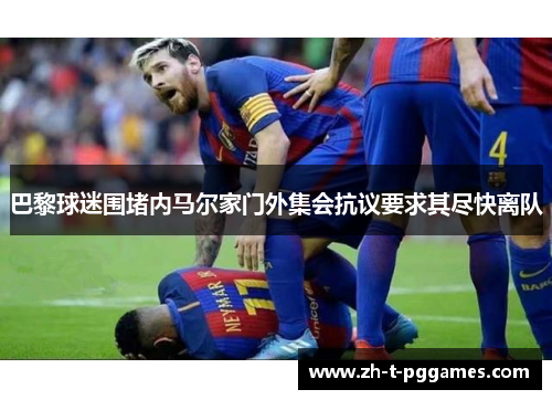 巴黎球迷围堵内马尔家门外集会抗议要求其尽快离队