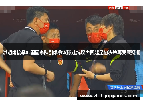 洪明甫接掌韩国国家队引爆争议球迷抗议声四起足协决策再受质疑潮