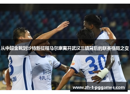 从中超金靴到沙特新征程马尔康离开武汉三镇背后的联赛格局之变 从中超金靴到沙特新征程马尔康离开武汉三镇背后的联赛格局之变