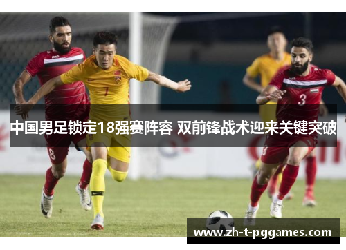 中国男足锁定18强赛阵容 双前锋战术迎来关键突破 中国男足锁定18强赛阵容 双前锋战术迎来关键突破