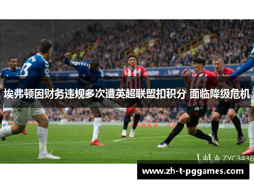 埃弗顿因财务违规多次遭英超联盟扣积分 面临降级危机
