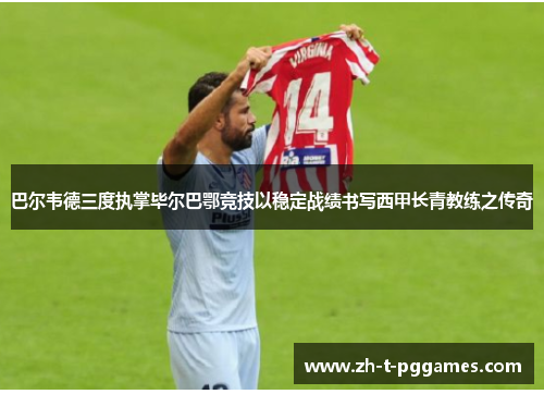 巴尔韦德三度执掌毕尔巴鄂竞技以稳定战绩书写西甲长青教练之传奇 巴尔韦德三度执掌毕尔巴鄂竞技以稳定战绩书写西甲长青教练之传奇