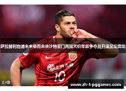 萨拉赫利物浦未来悬而未决沙特豪门再抛天价年薪争夺战升温足坛震动