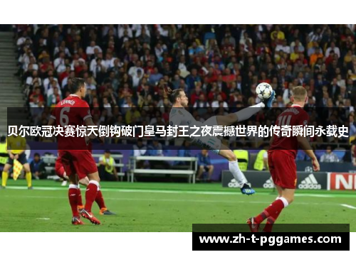 贝尔欧冠决赛惊天倒钩破门皇马封王之夜震撼世界的传奇瞬间永载史 贝尔欧冠决赛惊天倒钩破门皇马封王之夜震撼世界的传奇瞬间永载史